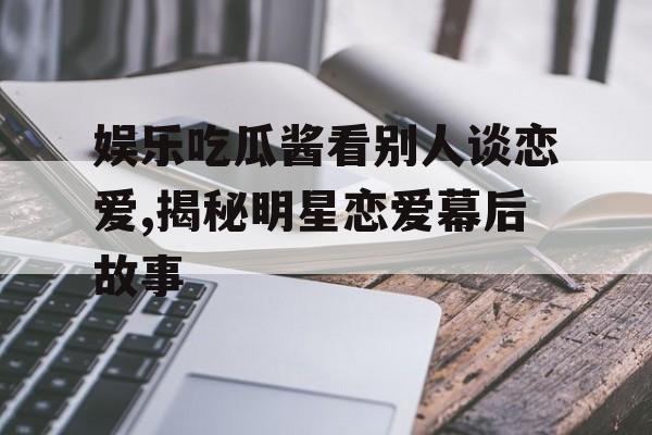 娱乐吃瓜酱看别人谈恋爱,揭秘明星恋爱幕后故事