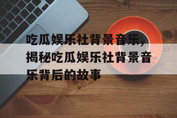 吃瓜娱乐社背景音乐,揭秘吃瓜娱乐社背景音乐背后的故事