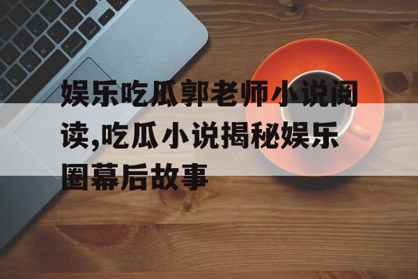 娱乐吃瓜郭老师小说阅读,吃瓜小说揭秘娱乐圈幕后故事