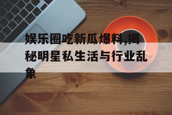娱乐圈吃新瓜爆料,揭秘明星私生活与行业乱象