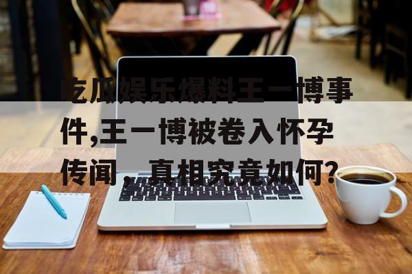 吃瓜娱乐爆料王一博事件,王一博被卷入怀孕传闻，真相究竟如何？