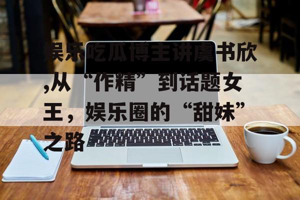 娱乐吃瓜博主讲虞书欣,从“作精”到话题女王，娱乐圈的“甜妹”之路