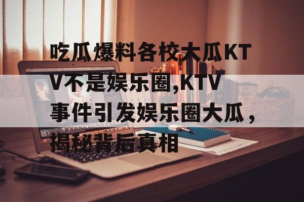 吃瓜爆料各校大瓜KTV不是娱乐圈,KTV事件引发娱乐圈大瓜，揭秘背后真相