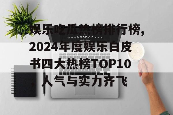 娱乐吃瓜热榜排行榜,2024年度娱乐白皮书四大热榜TOP10，人气与实力齐飞