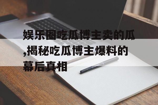 娱乐圈吃瓜博主卖的瓜,揭秘吃瓜博主爆料的幕后真相