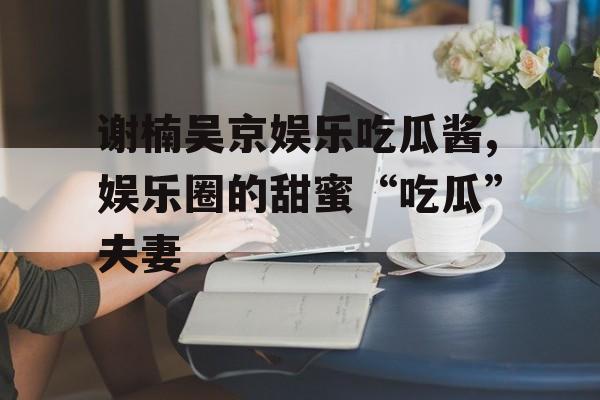 谢楠吴京娱乐吃瓜酱,娱乐圈的甜蜜“吃瓜”夫妻