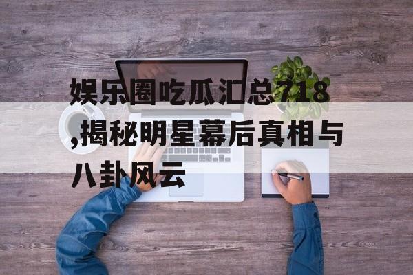 娱乐圈吃瓜汇总718,揭秘明星幕后真相与八卦风云