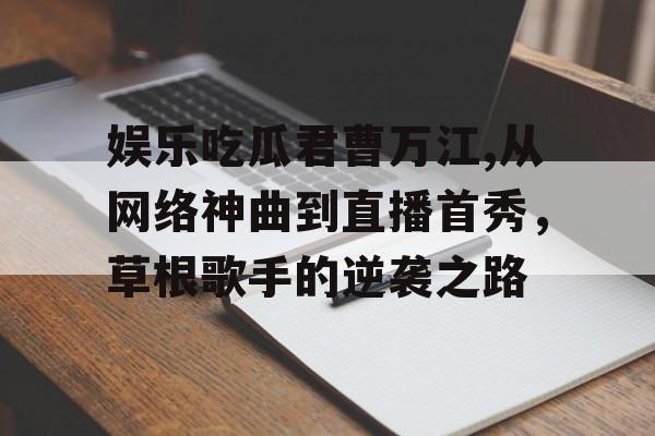 娱乐吃瓜君曹万江,从网络神曲到直播首秀，草根歌手的逆袭之路