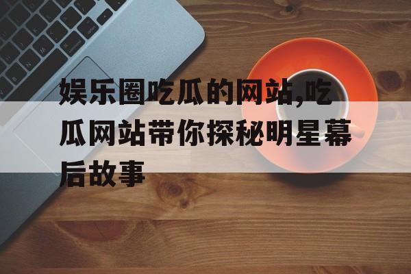 娱乐圈吃瓜的网站,吃瓜网站带你探秘明星幕后故事