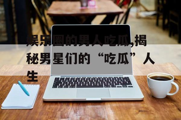 娱乐圈的男人吃瓜,揭秘男星们的“吃瓜”人生