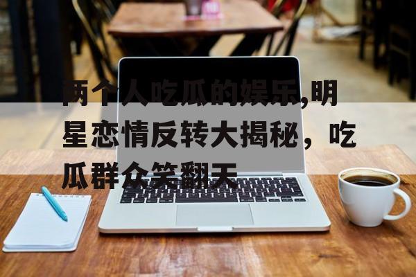 两个人吃瓜的娱乐,明星恋情反转大揭秘，吃瓜群众笑翻天