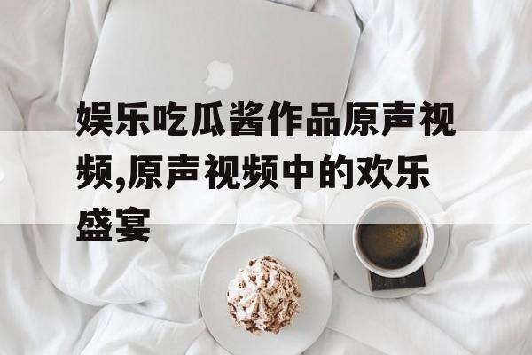 娱乐吃瓜酱作品原声视频,原声视频中的欢乐盛宴