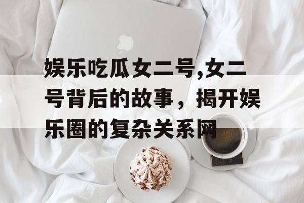 娱乐吃瓜女二号,女二号背后的故事，揭开娱乐圈的复杂关系网