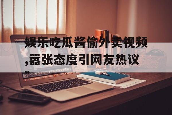 娱乐吃瓜酱偷外卖视频,嚣张态度引网友热议”
