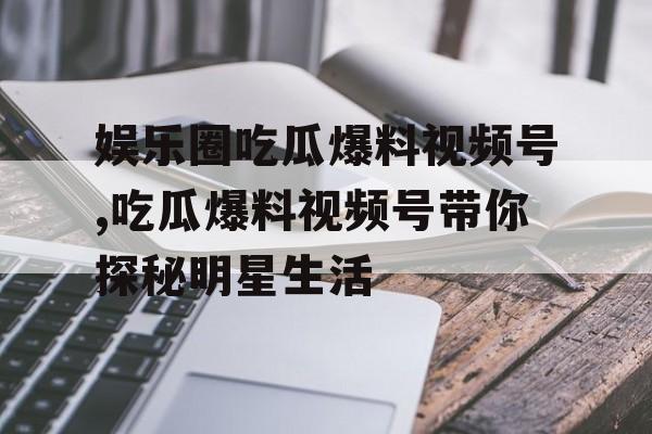 娱乐圈吃瓜爆料视频号,吃瓜爆料视频号带你探秘明星生活