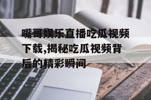 嘴哥娱乐直播吃瓜视频下载,揭秘吃瓜视频背后的精彩瞬间