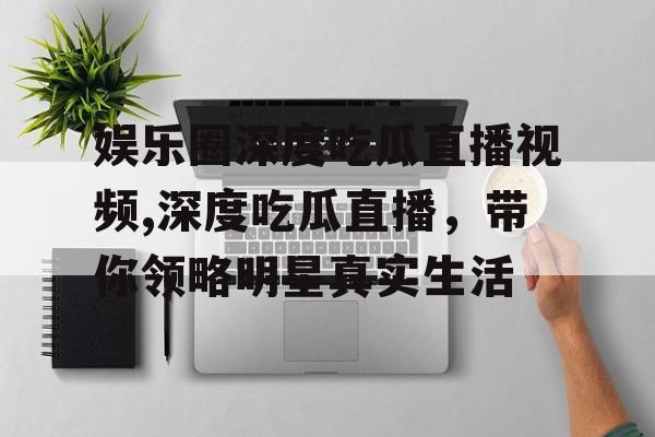 娱乐圈深度吃瓜直播视频,深度吃瓜直播，带你领略明星真实生活