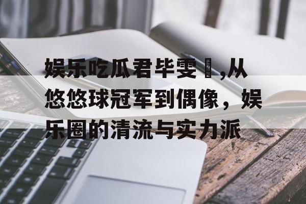 娱乐吃瓜君毕雯珺,从悠悠球冠军到偶像，娱乐圈的清流与实力派