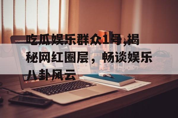 吃瓜娱乐群众1号,揭秘网红圈层，畅谈娱乐八卦风云