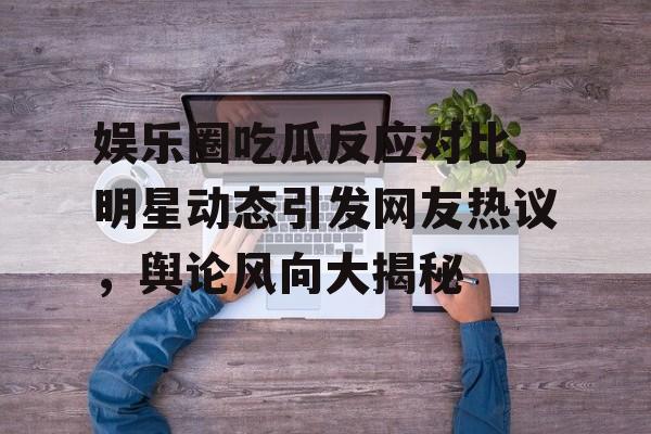 娱乐圈吃瓜反应对比,明星动态引发网友热议，舆论风向大揭秘