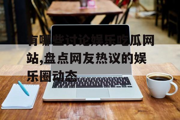 有哪些讨论娱乐吃瓜网站,盘点网友热议的娱乐圈动态