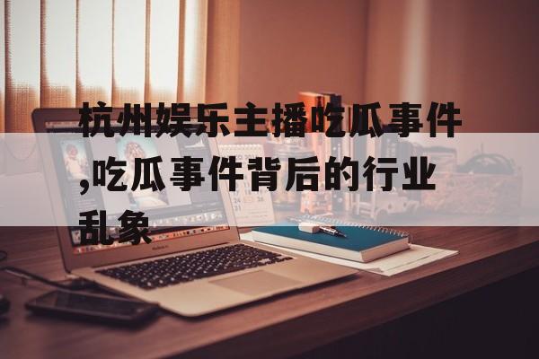 杭州娱乐主播吃瓜事件,吃瓜事件背后的行业乱象