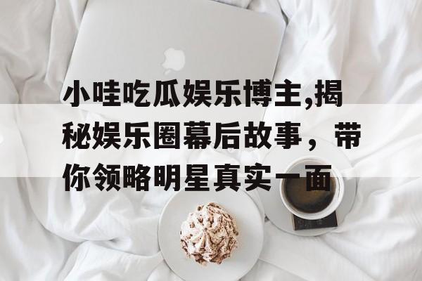 小哇吃瓜娱乐博主,揭秘娱乐圈幕后故事，带你领略明星真实一面