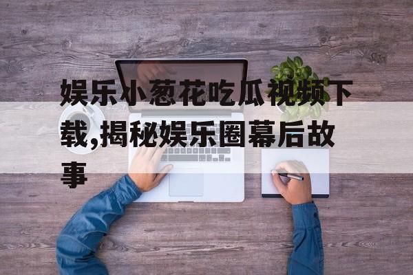 娱乐小葱花吃瓜视频下载,揭秘娱乐圈幕后故事