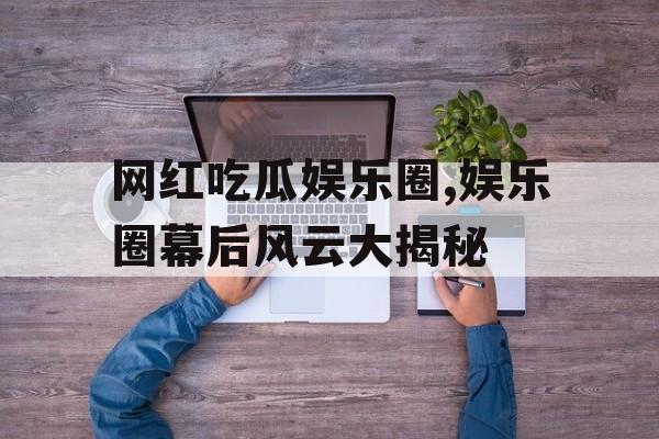 网红吃瓜娱乐圈,娱乐圈幕后风云大揭秘