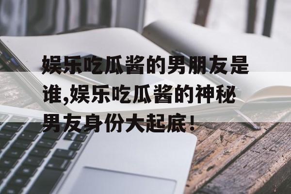 娱乐吃瓜酱的男朋友是谁,娱乐吃瓜酱的神秘男友身份大起底！