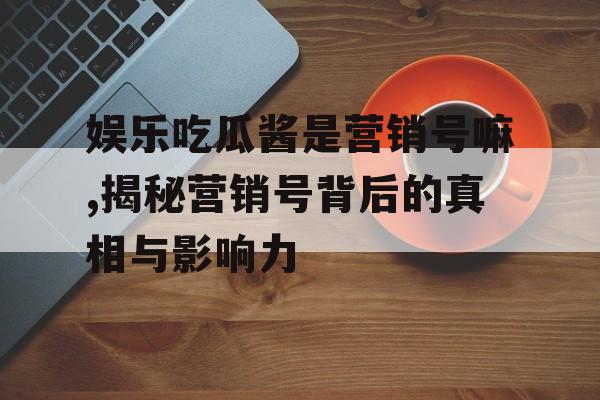 娱乐吃瓜酱是营销号嘛,揭秘营销号背后的真相与影响力
