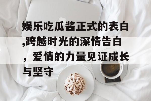 娱乐吃瓜酱正式的表白,跨越时光的深情告白，爱情的力量见证成长与坚守