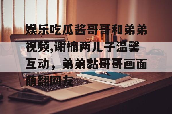 娱乐吃瓜酱哥哥和弟弟视频,谢楠两儿子温馨互动，弟弟黏哥哥画面萌翻网友