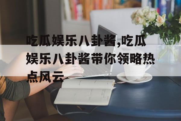 吃瓜娱乐八卦酱,吃瓜娱乐八卦酱带你领略热点风云