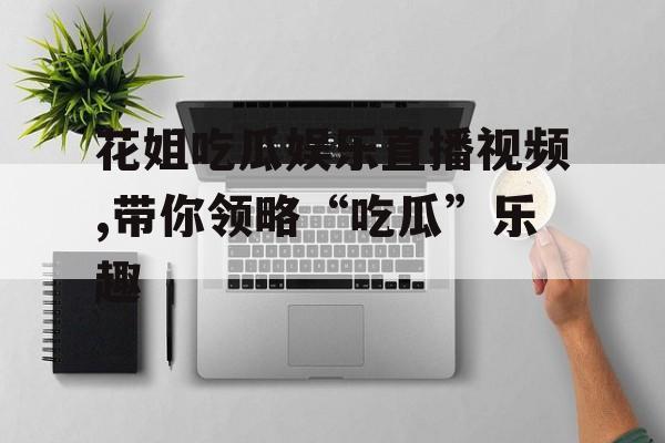 花姐吃瓜娱乐直播视频,带你领略“吃瓜”乐趣