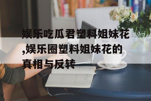 娱乐吃瓜君塑料姐妹花,娱乐圈塑料姐妹花的真相与反转