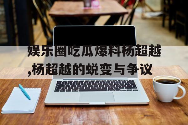 娱乐圈吃瓜爆料杨超越,杨超越的蜕变与争议