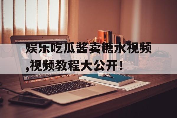 娱乐吃瓜酱卖糖水视频,视频教程大公开！