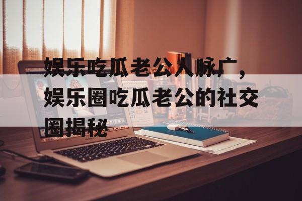 娱乐吃瓜老公人脉广,娱乐圈吃瓜老公的社交圈揭秘