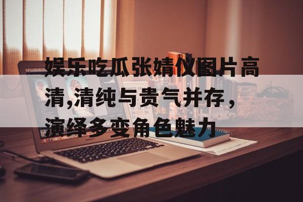 娱乐吃瓜张婧仪图片高清,清纯与贵气并存，演绎多变角色魅力