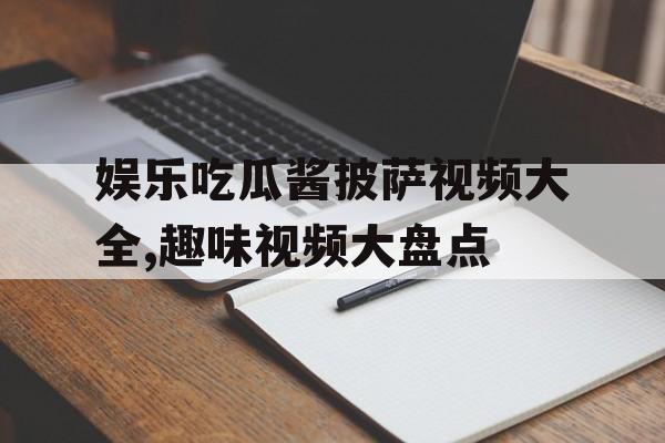 娱乐吃瓜酱披萨视频大全,趣味视频大盘点