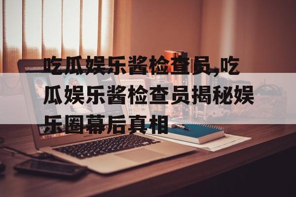 吃瓜娱乐酱检查员,吃瓜娱乐酱检查员揭秘娱乐圈幕后真相