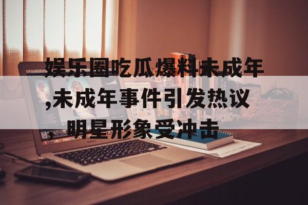 娱乐圈吃瓜爆料未成年,未成年事件引发热议，明星形象受冲击