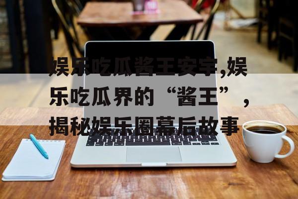 娱乐吃瓜酱王安宇,娱乐吃瓜界的“酱王”，揭秘娱乐圈幕后故事