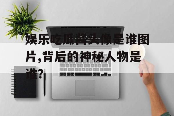 娱乐吃瓜酱头像是谁图片,背后的神秘人物是谁？