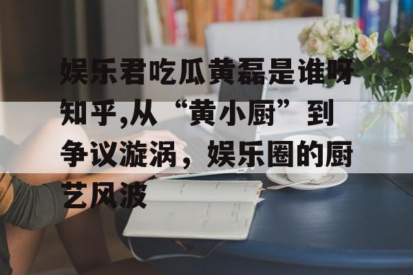 娱乐君吃瓜黄磊是谁呀知乎,从“黄小厨”到争议漩涡，娱乐圈的厨艺风波