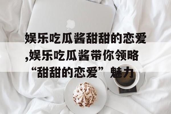 娱乐吃瓜酱甜甜的恋爱,娱乐吃瓜酱带你领略“甜甜的恋爱”魅力