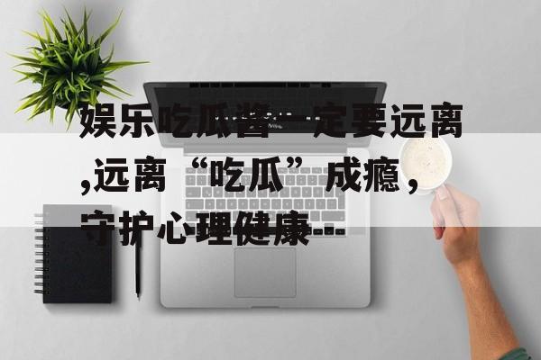 娱乐吃瓜酱一定要远离,远离“吃瓜”成瘾，守护心理健康