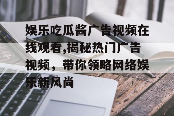 娱乐吃瓜酱广告视频在线观看,揭秘热门广告视频，带你领略网络娱乐新风尚