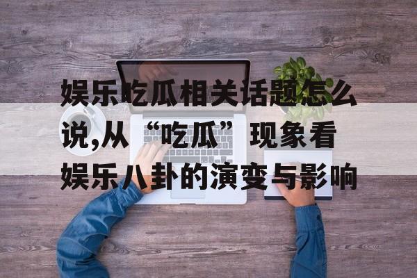 娱乐吃瓜相关话题怎么说,从“吃瓜”现象看娱乐八卦的演变与影响